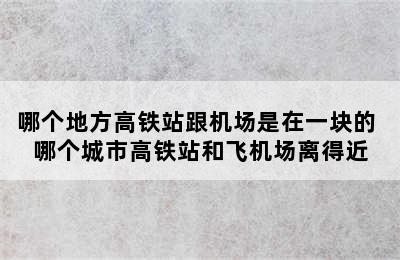 哪个地方高铁站跟机场是在一块的 哪个城市高铁站和飞机场离得近